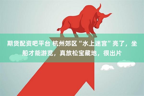 期货配资吧平台 杭州郊区“水上迷宫”亮了，坐船才能游览，真放松宝藏地，很出片