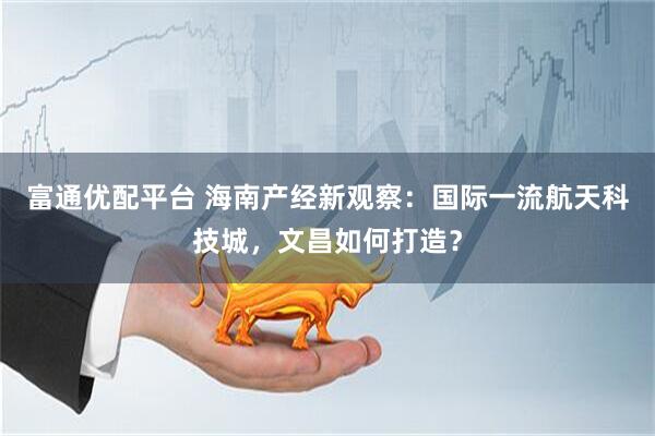 富通优配平台 海南产经新观察：国际一流航天科技城，文昌如何打造？