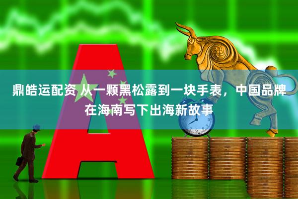 鼎皓运配资 从一颗黑松露到一块手表，中国品牌在海南写下出海新故事